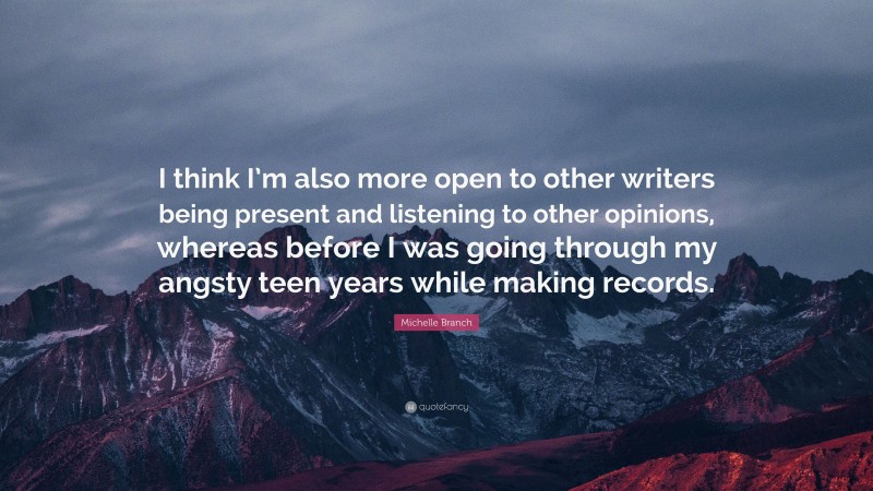 Michelle Branch Quote: “I think I’m also more open to other writers being present and listening to other opinions, whereas before I was going through my angsty teen years while making records.”