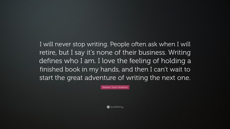 Barbara Taylor Bradford Quote: “I will never stop writing. People often ask when I will retire, but I say it’s none of their business. Writing defines who I am. I love the feeling of holding a finished book in my hands, and then I can’t wait to start the great adventure of writing the next one.”
