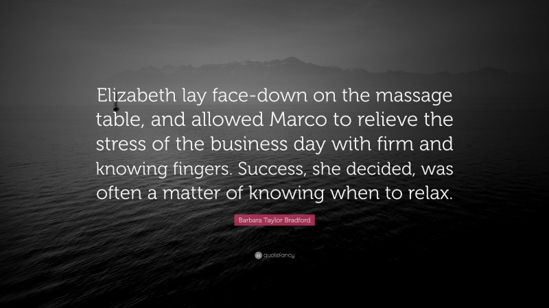 Barbara Taylor Bradford Quote: “Elizabeth lay face-down on the massage table, and allowed Marco to relieve the stress of the business day with firm and knowing fingers. Success, she decided, was often a matter of knowing when to relax.”
