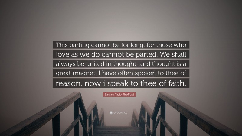 Barbara Taylor Bradford Quote: “This parting cannot be for long; for those who love as we do cannot be parted. We shall always be united in thought, and thought is a great magnet. I have often spoken to thee of reason, now i speak to thee of faith.”