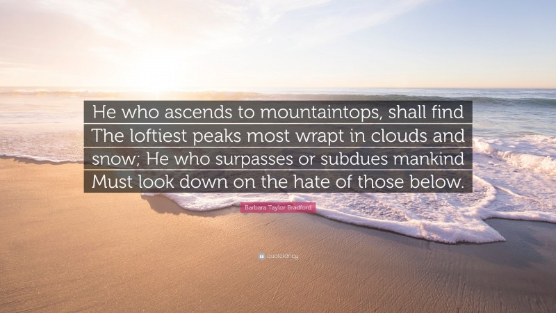 Barbara Taylor Bradford Quote: “He who ascends to mountaintops, shall find The loftiest peaks most wrapt in clouds and snow; He who surpasses or subdues mankind Must look down on the hate of those below.”