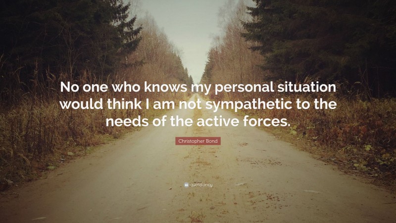Christopher Bond Quote: “No one who knows my personal situation would think I am not sympathetic to the needs of the active forces.”