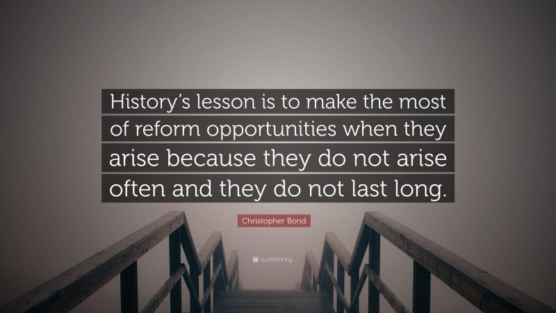 Christopher Bond Quote: “History’s lesson is to make the most of reform opportunities when they arise because they do not arise often and they do not last long.”