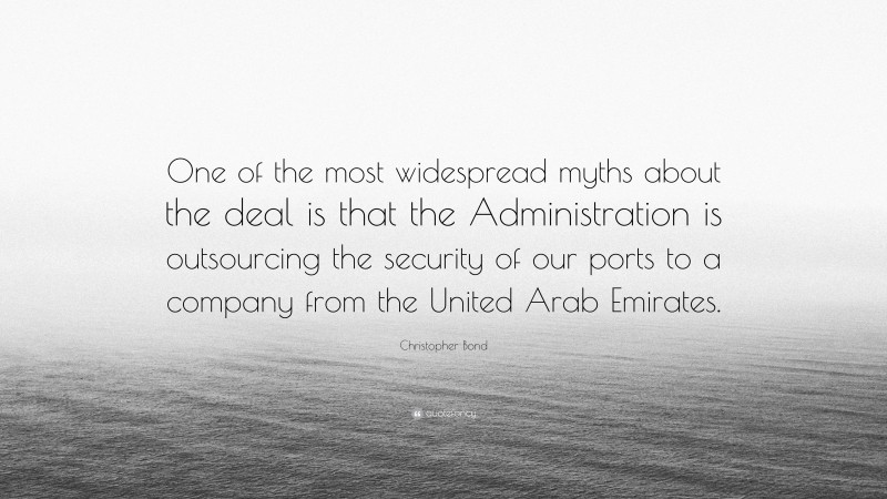 Christopher Bond Quote: “One of the most widespread myths about the deal is that the Administration is outsourcing the security of our ports to a company from the United Arab Emirates.”