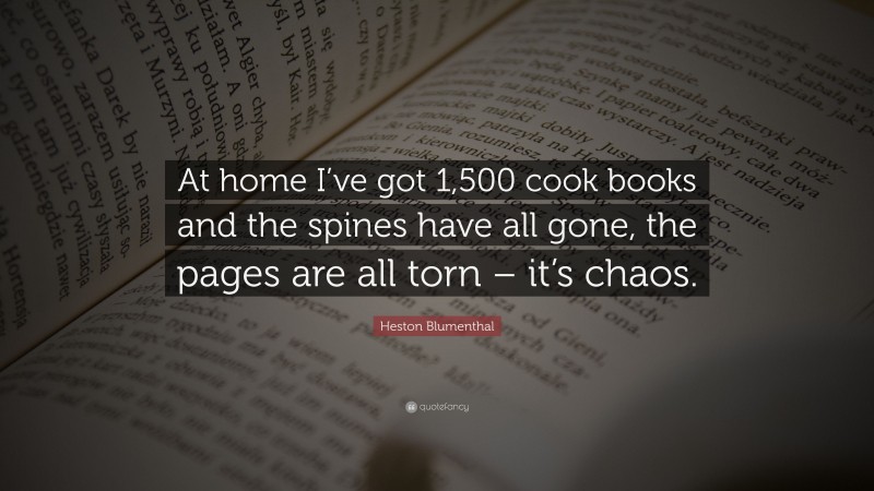 Heston Blumenthal Quote: “At home I’ve got 1,500 cook books and the spines have all gone, the pages are all torn – it’s chaos.”