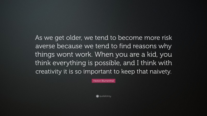 Heston Blumenthal Quote: “As we get older, we tend to become more risk averse because we tend to find reasons why things wont work. When you are a kid, you think everything is possible, and I think with creativity it is so important to keep that naivety.”