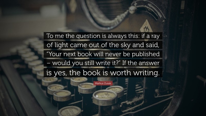 Markus Zusak Quote: “To me the question is always this: if a ray of light came out of the sky and said, “Your next book will never be published – would you still write it?” If the answer is yes, the book is worth writing.”