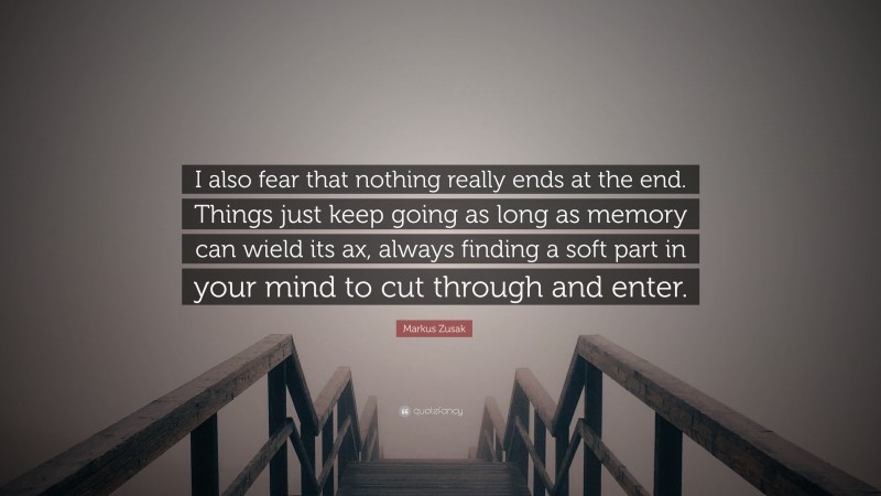Markus Zusak Quote: “I also fear that nothing really ends at the end. Things just keep going as long as memory can wield its ax, always finding a soft part in your mind to cut through and enter.”