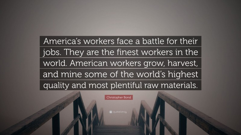 Christopher Bond Quote: “America’s workers face a battle for their jobs. They are the finest workers in the world. American workers grow, harvest, and mine some of the world’s highest quality and most plentiful raw materials.”