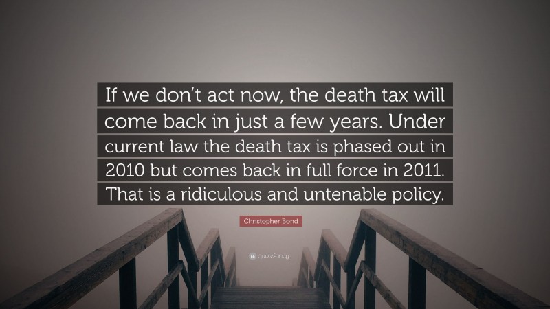 Christopher Bond Quote: “If we don’t act now, the death tax will come back in just a few years. Under current law the death tax is phased out in 2010 but comes back in full force in 2011. That is a ridiculous and untenable policy.”