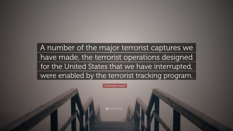 Christopher Bond Quote: “A number of the major terrorist captures we have made, the terrorist operations designed for the United States that we have interrupted, were enabled by the terrorist tracking program.”