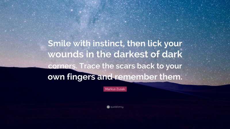 Markus Zusak Quote: “Smile with instinct, then lick your wounds in the darkest of dark corners. Trace the scars back to your own fingers and remember them.”