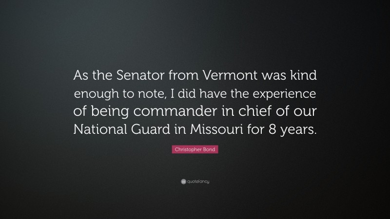 Christopher Bond Quote: “As the Senator from Vermont was kind enough to note, I did have the experience of being commander in chief of our National Guard in Missouri for 8 years.”