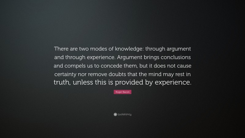 Roger Bacon Quote: “There are two modes of knowledge: through argument and through experience. Argument brings conclusions and compels us to concede them, but it does not cause certainty nor remove doubts that the mind may rest in truth, unless this is provided by experience.”