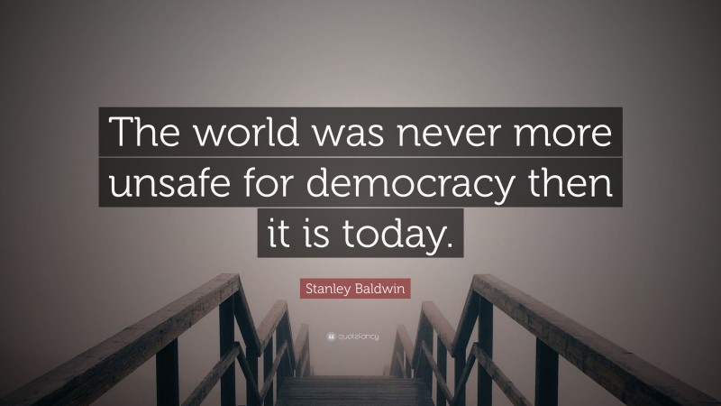 Stanley Baldwin Quote: “The world was never more unsafe for democracy then it is today.”