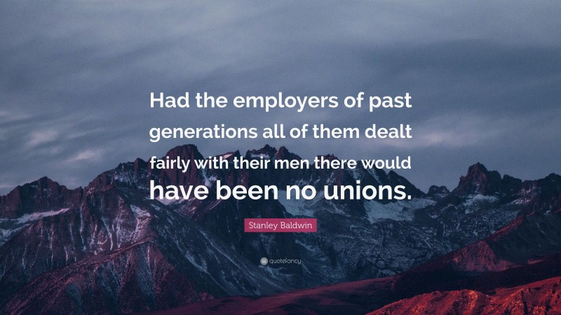 Stanley Baldwin Quote: “Had the employers of past generations all of them dealt fairly with their men there would have been no unions.”