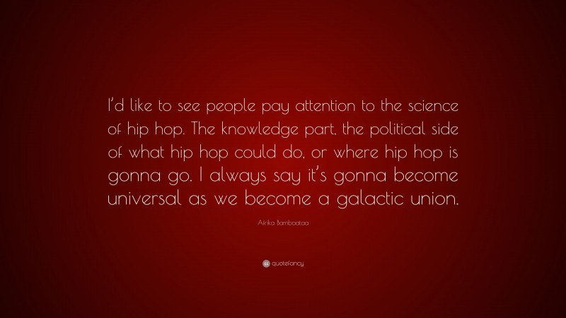 Afrika Bambaataa Quote: “I’d like to see people pay attention to the science of hip hop. The knowledge part, the political side of what hip hop could do, or where hip hop is gonna go. I always say it’s gonna become universal as we become a galactic union.”