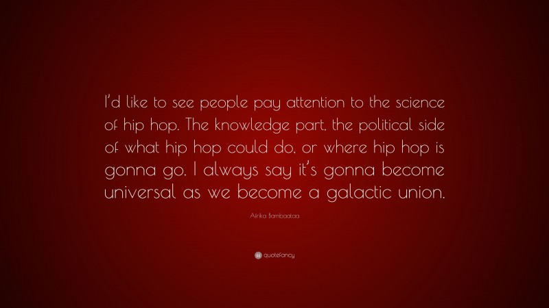 Afrika Bambaataa Quote: “I’d like to see people pay attention to the science of hip hop. The knowledge part, the political side of what hip hop could do, or where hip hop is gonna go. I always say it’s gonna become universal as we become a galactic union.”
