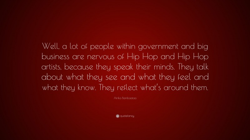 Afrika Bambaataa Quote: “Well, a lot of people within government and big business are nervous of Hip Hop and Hip Hop artists, because they speak their minds. They talk about what they see and what they feel and what they know. They reflect what’s around them.”