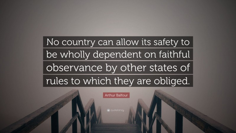 Arthur Balfour Quote: “No country can allow its safety to be wholly dependent on faithful observance by other states of rules to which they are obliged.”