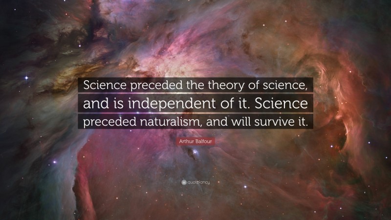 Arthur Balfour Quote: “Science preceded the theory of science, and is independent of it. Science preceded naturalism, and will survive it.”