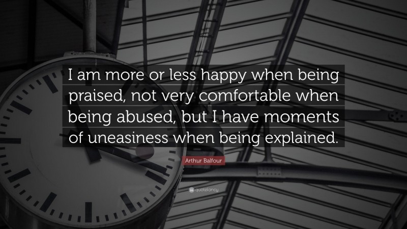 Arthur Balfour Quote: “I am more or less happy when being praised, not very comfortable when being abused, but I have moments of uneasiness when being explained.”