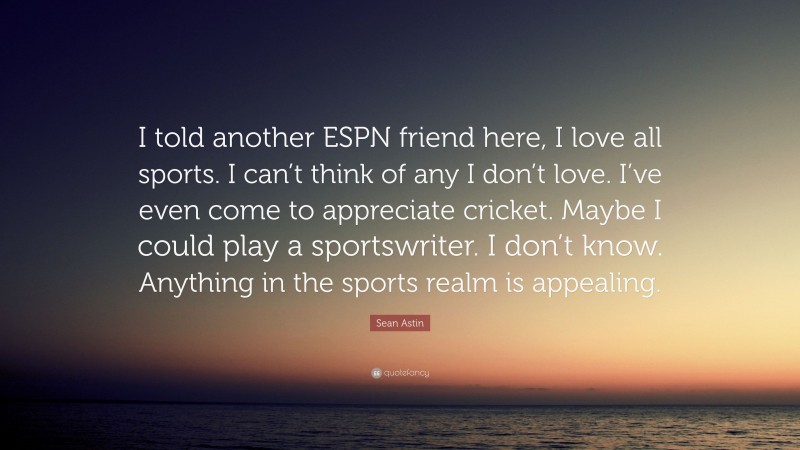 Sean Astin Quote: “I told another ESPN friend here, I love all sports. I can’t think of any I don’t love. I’ve even come to appreciate cricket. Maybe I could play a sportswriter. I don’t know. Anything in the sports realm is appealing.”