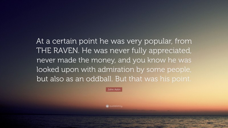 John Astin Quote: “At a certain point he was very popular, from THE RAVEN. He was never fully appreciated, never made the money, and you know he was looked upon with admiration by some people, but also as an oddball. But that was his point.”
