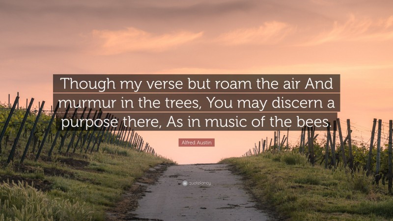 Alfred Austin Quote: “Though my verse but roam the air And murmur in the trees, You may discern a purpose there, As in music of the bees.”