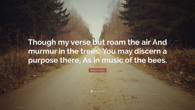 Alfred Austin Quote: “Though my verse but roam the air And murmur in the trees, You may discern a purpose there, As in music of the bees.”