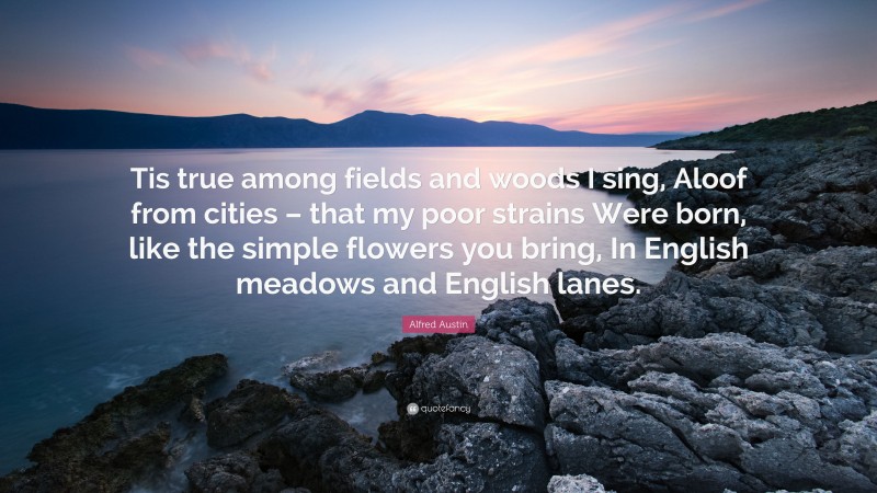 Alfred Austin Quote: “Tis true among fields and woods I sing, Aloof from cities – that my poor strains Were born, like the simple flowers you bring, In English meadows and English lanes.”