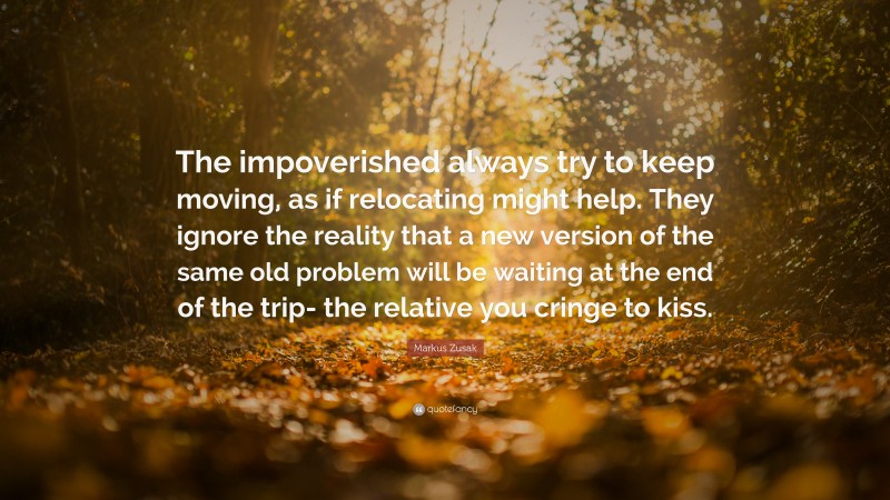 Markus Zusak Quote: “The impoverished always try to keep moving, as if relocating might help. They ignore the reality that a new version of the same old problem will be waiting at the end of the trip- the relative you cringe to kiss.”