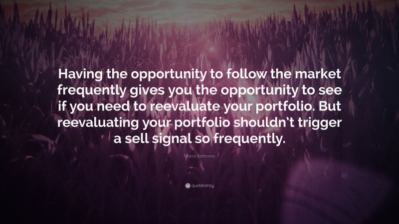 Maria Bartiromo Quote: “Having the opportunity to follow the market frequently gives you the opportunity to see if you need to reevaluate your portfolio. But reevaluating your portfolio shouldn’t trigger a sell signal so frequently.”