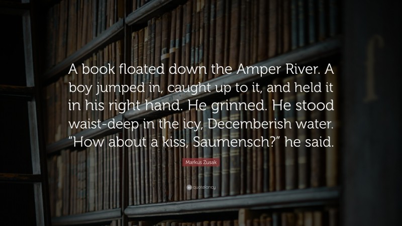 Markus Zusak Quote: “A book floated down the Amper River. A boy jumped in, caught up to it, and held it in his right hand. He grinned. He stood waist-deep in the icy, Decemberish water. “How about a kiss, Saumensch?” he said.”