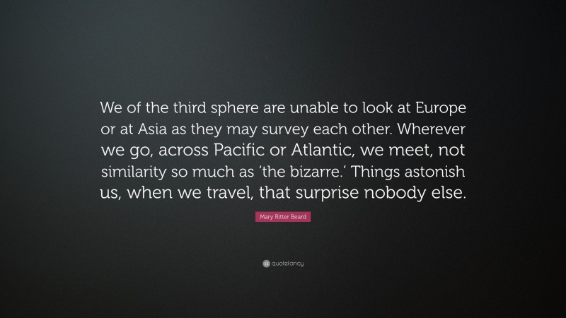 Mary Ritter Beard Quote: “We of the third sphere are unable to look at Europe or at Asia as they may survey each other. Wherever we go, across Pacific or Atlantic, we meet, not similarity so much as ‘the bizarre.’ Things astonish us, when we travel, that surprise nobody else.”