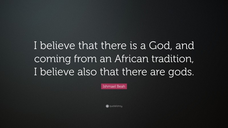 Ishmael Beah Quote: “I believe that there is a God, and coming from an African tradition, I believe also that there are gods.”