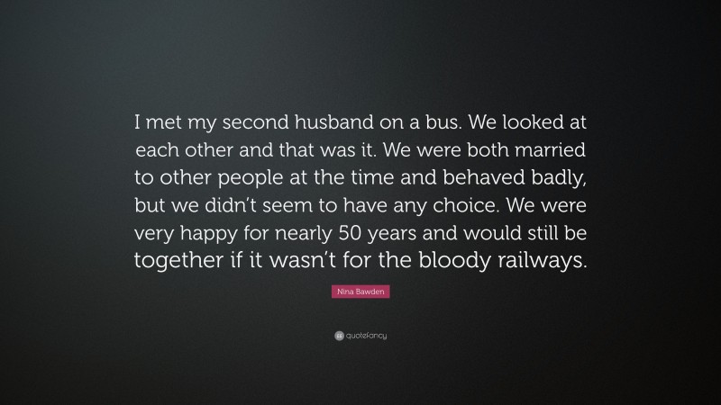 Nina Bawden Quote: “I met my second husband on a bus. We looked at each other and that was it. We were both married to other people at the time and behaved badly, but we didn’t seem to have any choice. We were very happy for nearly 50 years and would still be together if it wasn’t for the bloody railways.”