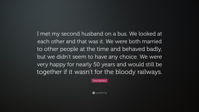 Nina Bawden Quote: “I met my second husband on a bus. We looked at each other and that was it. We were both married to other people at the time and behaved badly, but we didn’t seem to have any choice. We were very happy for nearly 50 years and would still be together if it wasn’t for the bloody railways.”
