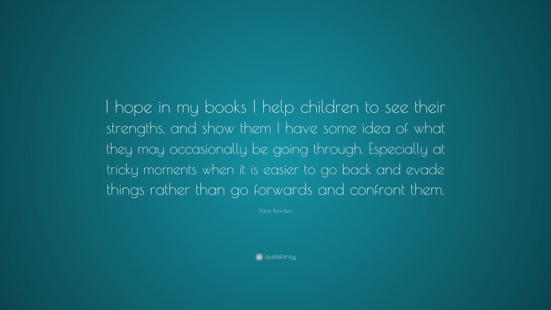 Nina Bawden Quote: “I hope in my books I help children to see their strengths, and show them I have some idea of what they may occasionally be going through. Especially at tricky moments when it is easier to go back and evade things rather than go forwards and confront them.”