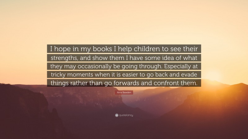 Nina Bawden Quote: “I hope in my books I help children to see their strengths, and show them I have some idea of what they may occasionally be going through. Especially at tricky moments when it is easier to go back and evade things rather than go forwards and confront them.”
