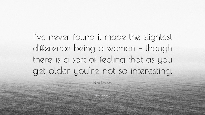 Nina Bawden Quote: “I’ve never found it made the slightest difference being a woman – though there is a sort of feeling that as you get older you’re not so interesting.”