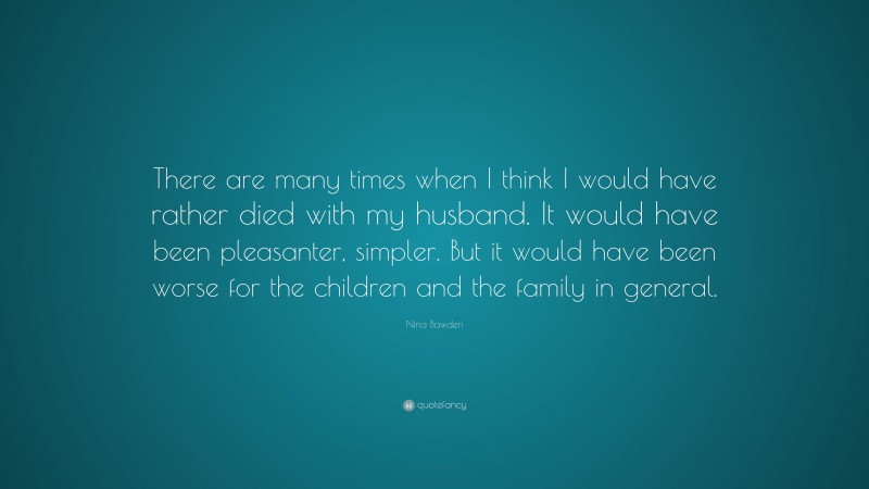 Nina Bawden Quote: “There are many times when I think I would have rather died with my husband. It would have been pleasanter, simpler. But it would have been worse for the children and the family in general.”