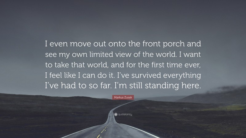 Markus Zusak Quote: “I even move out onto the front porch and see my own limited view of the world. I want to take that world, and for the first time ever, I feel like I can do it. I’ve survived everything I’ve had to so far. I’m still standing here.”