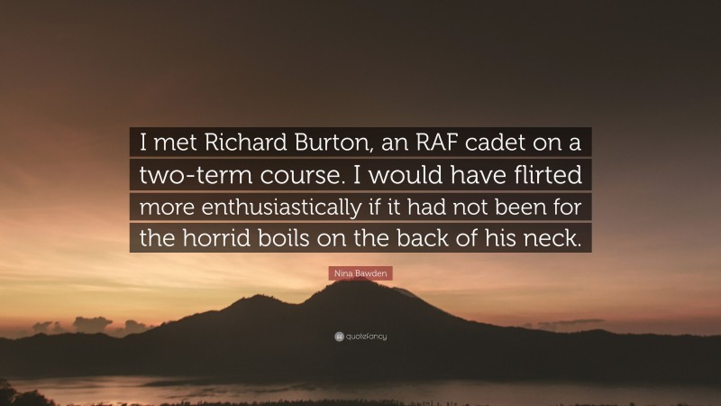 Nina Bawden Quote: “I met Richard Burton, an RAF cadet on a two-term course. I would have flirted more enthusiastically if it had not been for the horrid boils on the back of his neck.”