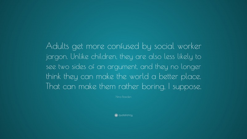 Nina Bawden Quote: “Adults get more confused by social worker jargon. Unlike children, they are also less likely to see two sides of an argument, and they no longer think they can make the world a better place. That can make them rather boring, I suppose.”