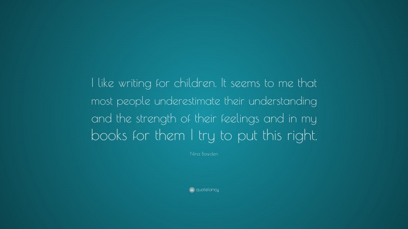 Nina Bawden Quote: “I like writing for children. It seems to me that most people underestimate their understanding and the strength of their feelings and in my books for them I try to put this right.”