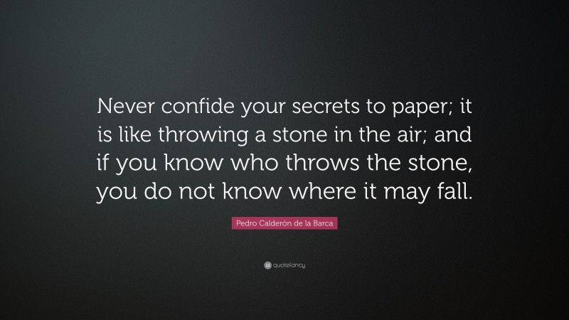 Pedro Calderón de la Barca Quote: “Never confide your secrets to paper; it is like throwing a stone in the air; and if you know who throws the stone, you do not know where it may fall.”
