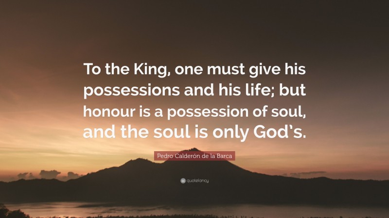 Pedro Calderón de la Barca Quote: “To the King, one must give his possessions and his life; but honour is a possession of soul, and the soul is only God’s.”