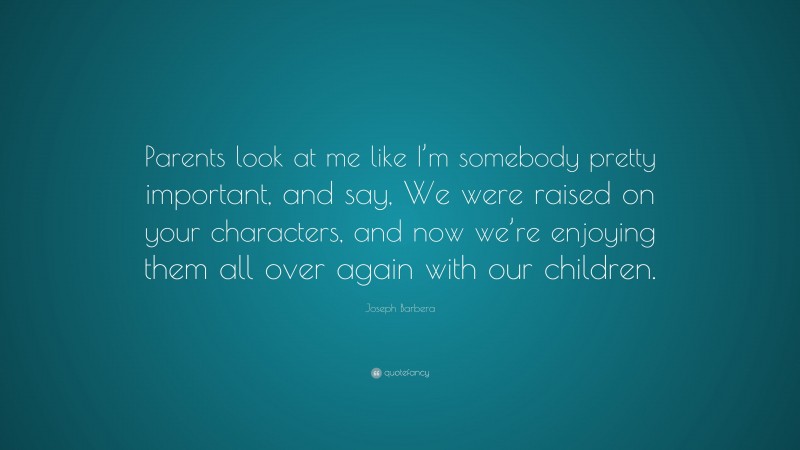 Joseph Barbera Quote: “Parents look at me like I’m somebody pretty important, and say, We were raised on your characters, and now we’re enjoying them all over again with our children.”