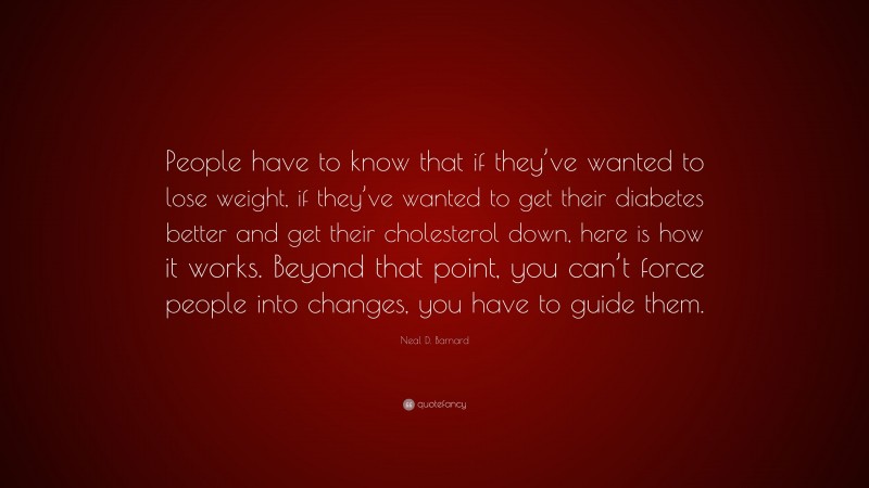 Neal D. Barnard Quote: “People have to know that if they’ve wanted to lose weight, if they’ve wanted to get their diabetes better and get their cholesterol down, here is how it works. Beyond that point, you can’t force people into changes, you have to guide them.”